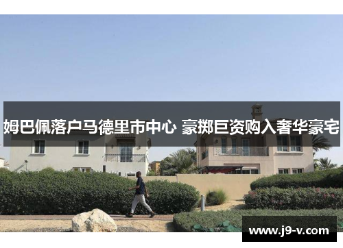 姆巴佩落户马德里市中心 豪掷巨资购入奢华豪宅